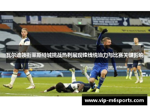瓦尔迪领衔莱斯特城挑战热刺展现锋线统治力与比赛关键影响