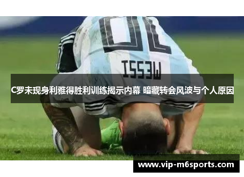 C罗未现身利雅得胜利训练揭示内幕 暗藏转会风波与个人原因
