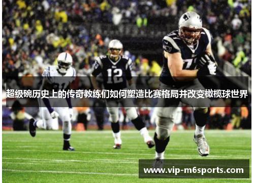 超级碗历史上的传奇教练们如何塑造比赛格局并改变橄榄球世界
