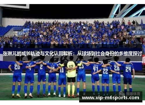 张琳芃的成长轨迹与文化认同解析：从球场到社会身份的多维度探讨