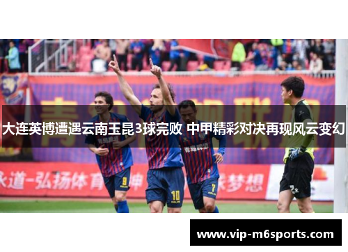 大连英博遭遇云南玉昆3球完败 中甲精彩对决再现风云变幻